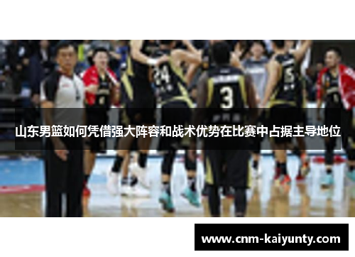 山东男篮如何凭借强大阵容和战术优势在比赛中占据主导地位