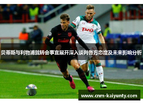 贝蒂斯与利物浦就转会事宜展开深入谈判各方态度及未来影响分析