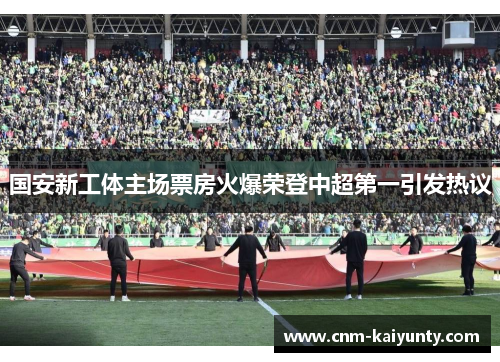 国安新工体主场票房火爆荣登中超第一引发热议